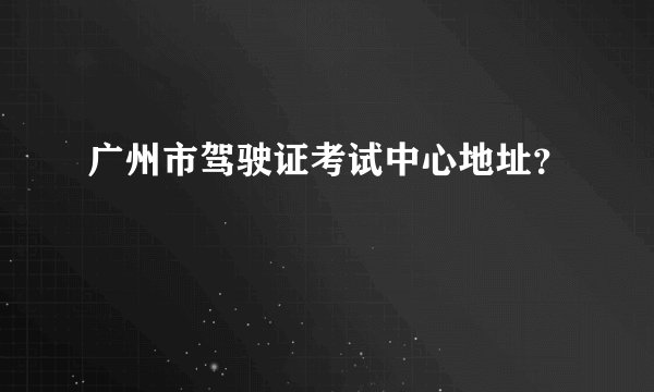 广州市驾驶证考试中心地址？