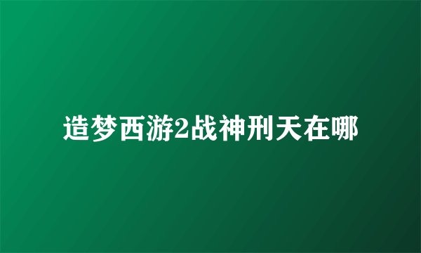 造梦西游2战神刑天在哪