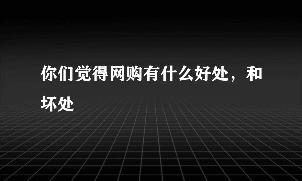 你们觉得网购有什么好处，和坏处