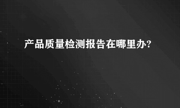 产品质量检测报告在哪里办?