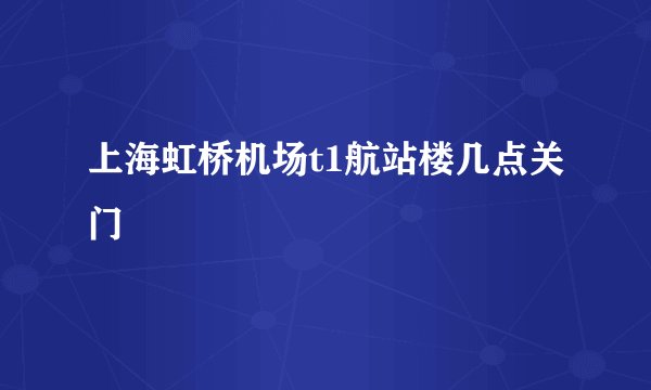 上海虹桥机场t1航站楼几点关门
