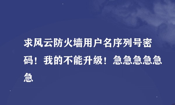 求风云防火墙用户名序列号密码！我的不能升级！急急急急急急