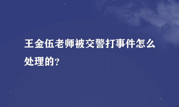 王金伍老师被交警打事件怎么处理的？
