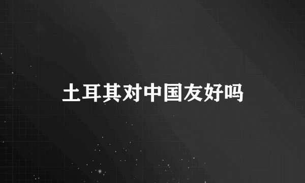 土耳其对中国友好吗