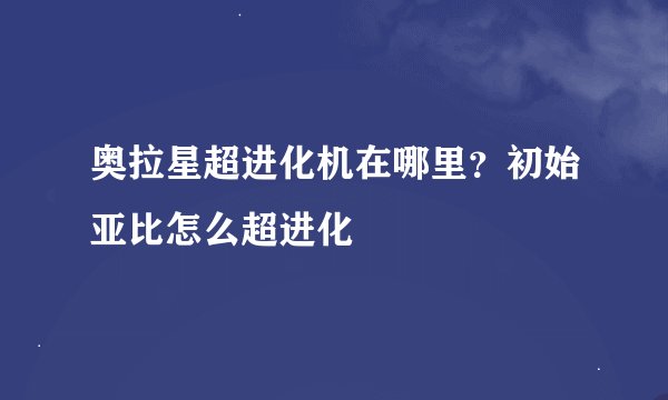 奥拉星超进化机在哪里？初始亚比怎么超进化