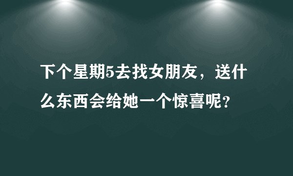 下个星期5去找女朋友，送什么东西会给她一个惊喜呢？
