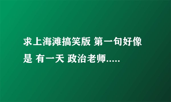 求上海滩搞笑版 第一句好像是 有一天 政治老师........................................................