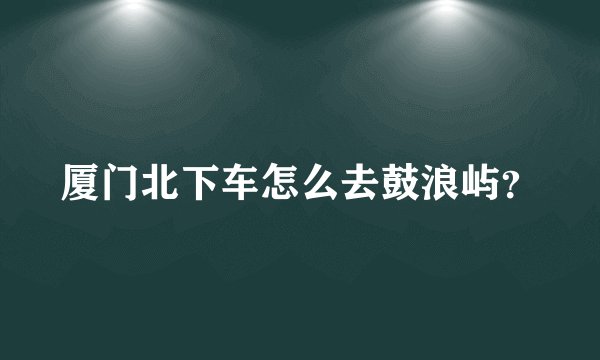 厦门北下车怎么去鼓浪屿？