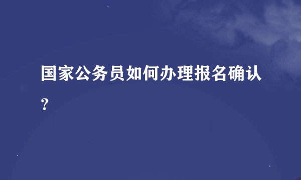国家公务员如何办理报名确认？