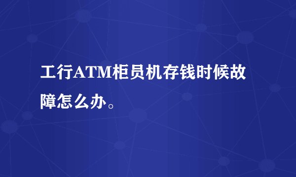 工行ATM柜员机存钱时候故障怎么办。
