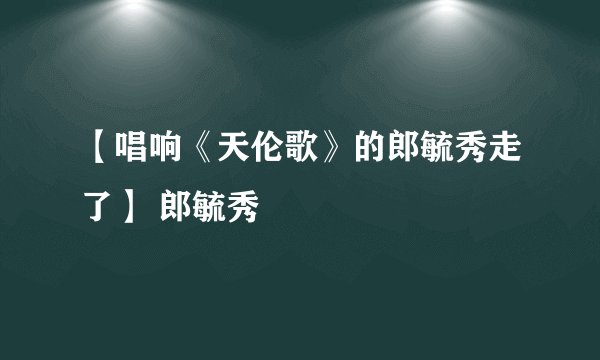 【唱响《天伦歌》的郎毓秀走了】 郎毓秀