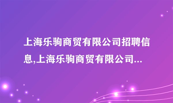 上海乐驹商贸有限公司招聘信息,上海乐驹商贸有限公司怎么样？