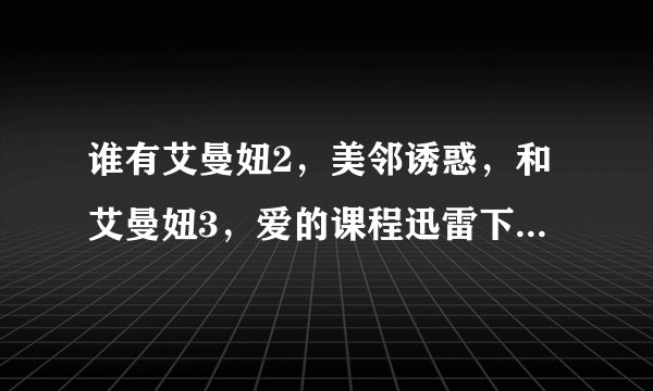 谁有艾曼妞2，美邻诱惑，和艾曼妞3，爱的课程迅雷下载地址的发我，酬谢！
