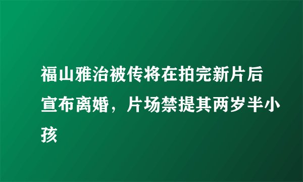 福山雅治被传将在拍完新片后宣布离婚，片场禁提其两岁半小孩