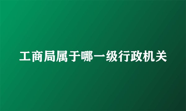 工商局属于哪一级行政机关