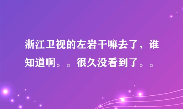 浙江卫视的左岩干嘛去了，谁知道啊。。很久没看到了。。