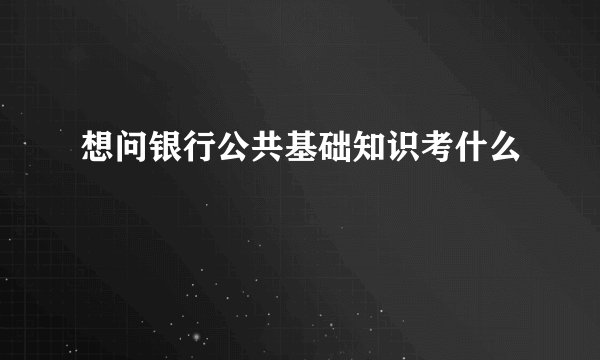 想问银行公共基础知识考什么