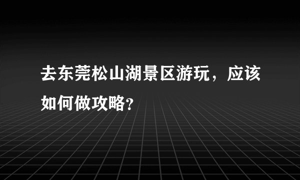 去东莞松山湖景区游玩，应该如何做攻略？