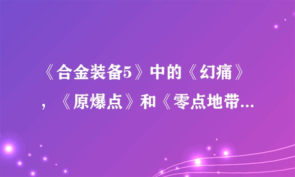 《合金装备5》中的《幻痛》，《原爆点》和《零点地带》在剧情方面有什么联系？