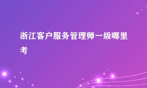 浙江客户服务管理师一级哪里考