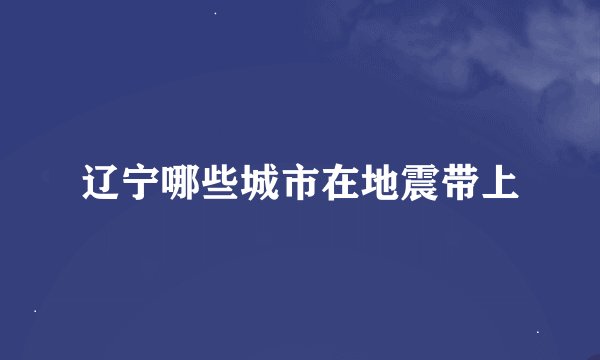 辽宁哪些城市在地震带上