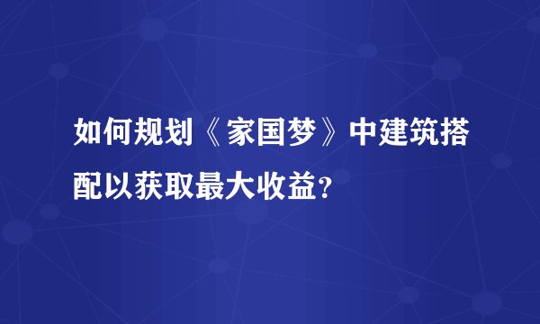 如何规划《家国梦》中建筑搭配以获取最大收益？