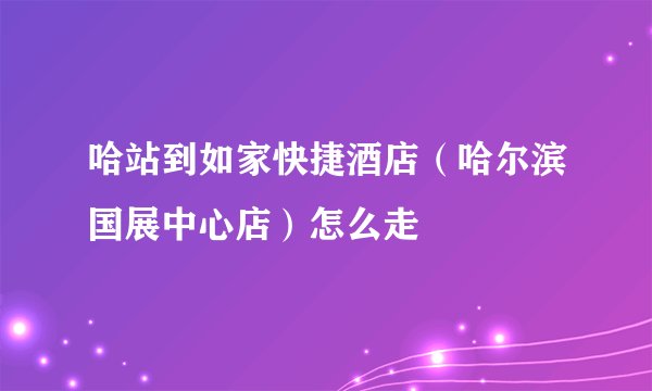 哈站到如家快捷酒店（哈尔滨国展中心店）怎么走