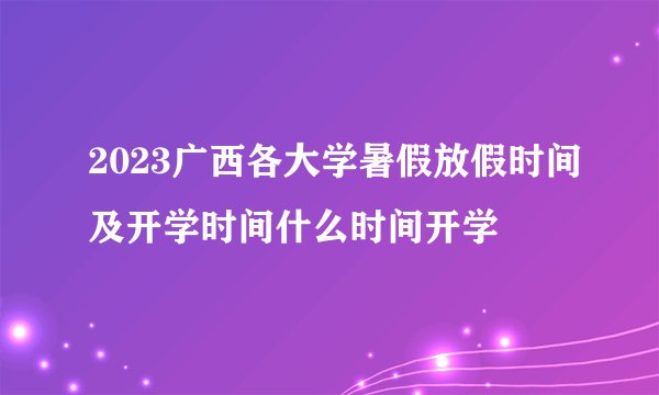 2023广西各大学暑假放假时间及开学时间什么时间开学