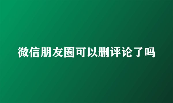 微信朋友圈可以删评论了吗