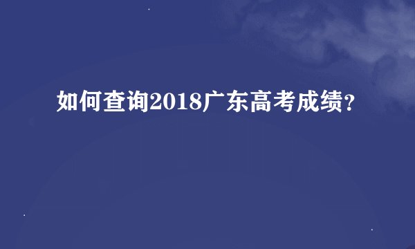 如何查询2018广东高考成绩？