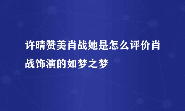 许晴赞美肖战她是怎么评价肖战饰演的如梦之梦