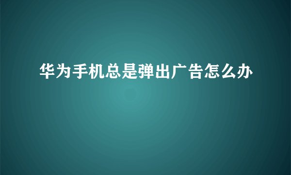 华为手机总是弹出广告怎么办