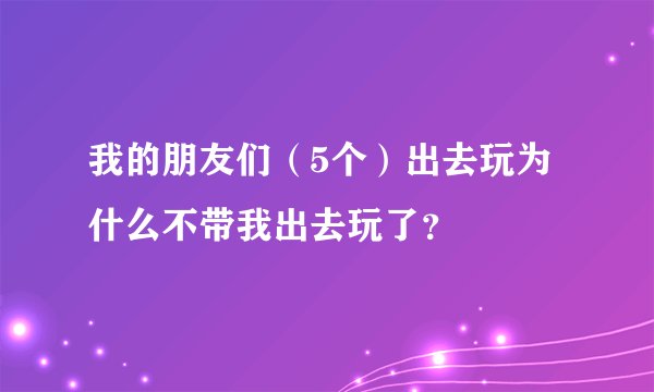 我的朋友们（5个）出去玩为什么不带我出去玩了？