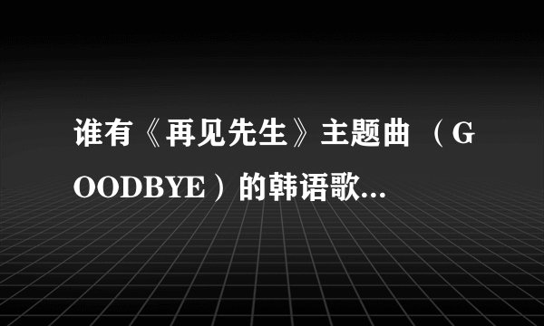 谁有《再见先生》主题曲 （GOODBYE）的韩语歌词  非常感谢！