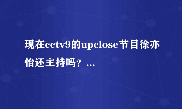 现在cctv9的upclose节目徐亦怡还主持吗？我只想看她主持的节目！谢谢诶
