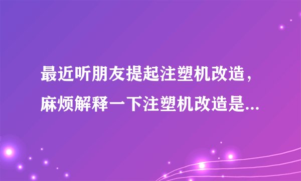 最近听朋友提起注塑机改造，麻烦解释一下注塑机改造是怎么回事？