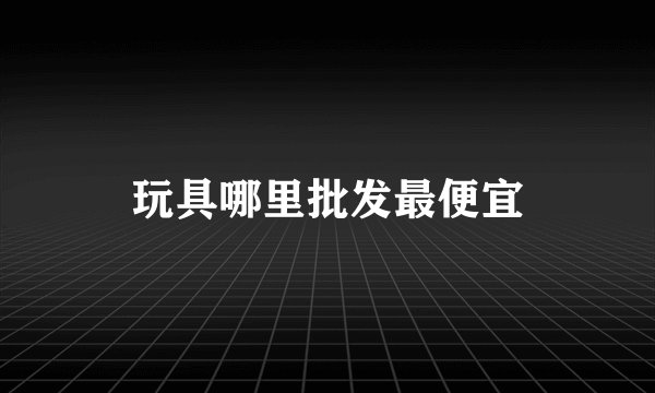 玩具哪里批发最便宜
