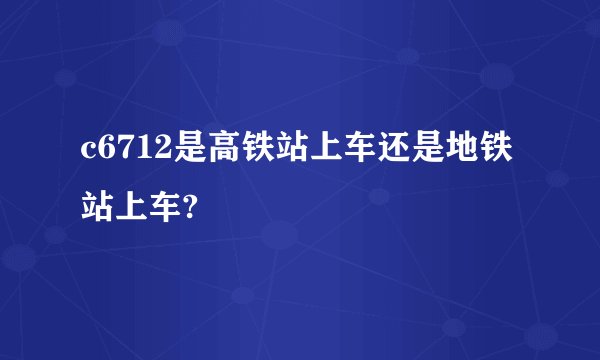 c6712是高铁站上车还是地铁站上车?