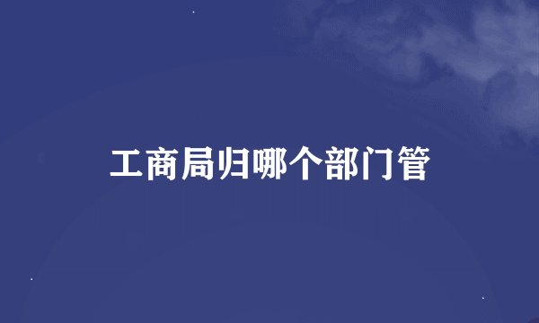 工商局归哪个部门管
