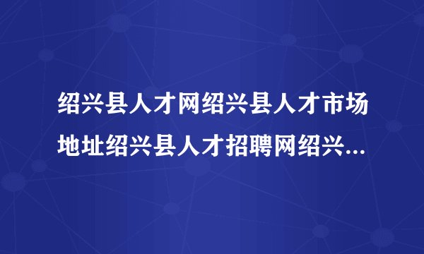 绍兴县人才网绍兴县人才市场地址绍兴县人才招聘网绍兴县轻纺城人才网