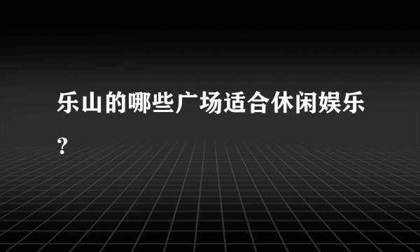 乐山的哪些广场适合休闲娱乐？