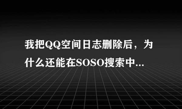 我把QQ空间日志删除后，为什么还能在SOSO搜索中搜出我的日志？怎么样才能彻底删除啊？听说需要联系日志...