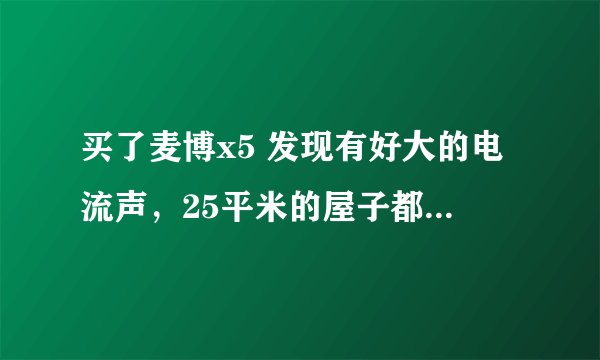 买了麦博x5 发现有好大的电流声，25平米的屋子都能听见，这是什么原因呢？有没有什么好的解决办法？