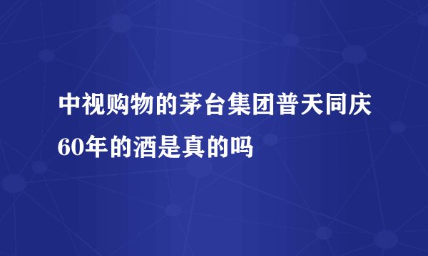 中视购物的茅台集团普天同庆60年的酒是真的吗