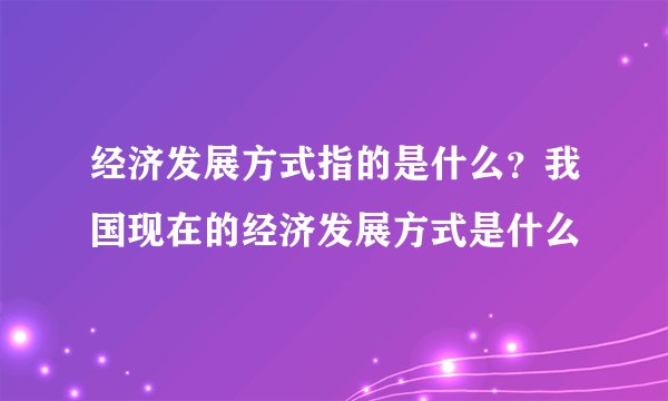 经济发展方式指的是什么？我国现在的经济发展方式是什么