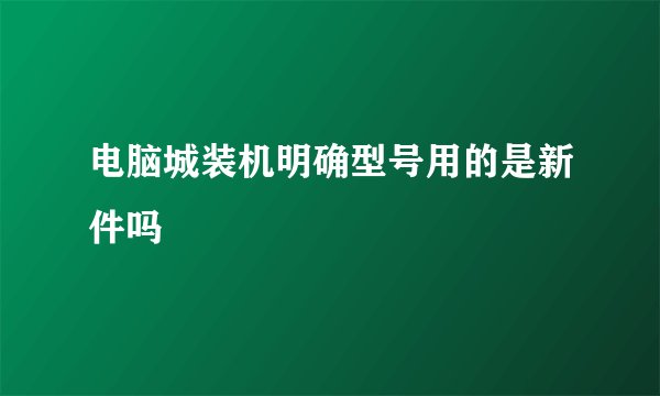 电脑城装机明确型号用的是新件吗