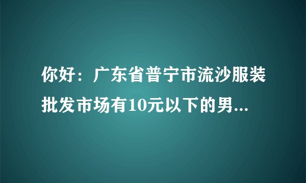 你好：广东省普宁市流沙服装批发市场有10元以下的男装T恤批发吗？