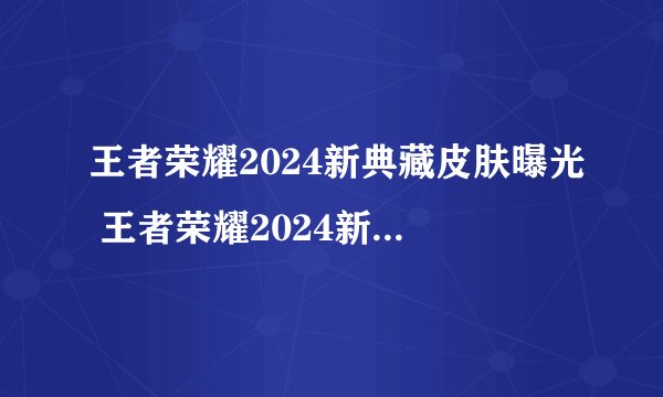 王者荣耀2024新典藏皮肤曝光 王者荣耀2024新典藏皮肤揭秘