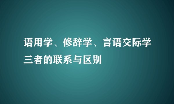 语用学、修辞学、言语交际学三者的联系与区别