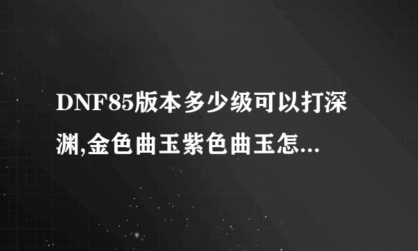 DNF85版本多少级可以打深渊,金色曲玉紫色曲玉怎么得，锻造武器失败了武器会碎吗?